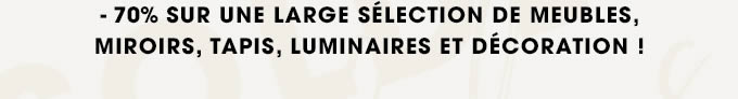 - 70% SUR UNE LARGE SÉLECTION DE MEUBLES, MIROIRS, TAPIS, LUMINAIRES ET DÉCORATION !